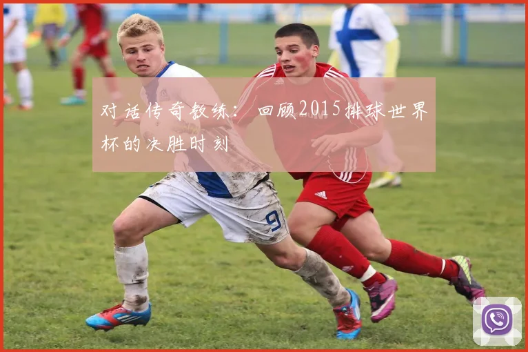 对话传奇教练：回顾2015排球世界杯的决胜时刻