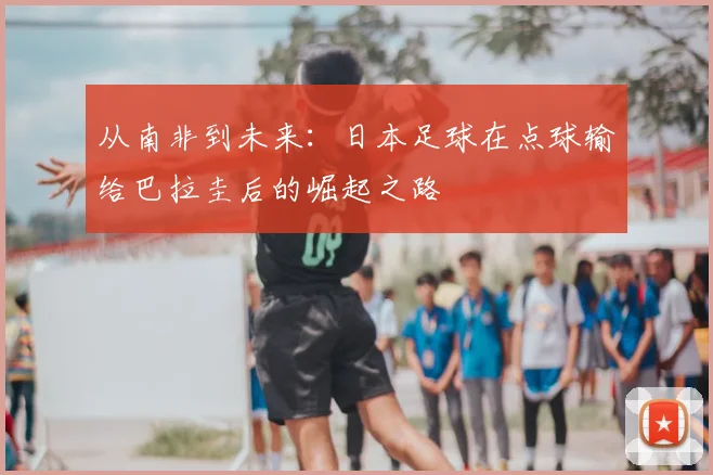 从南非到未来：日本足球在点球输给巴拉圭后的崛起之路