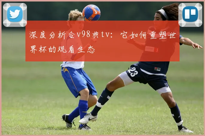 深度分析合v98典tv：它如何重塑世界杯的观看生态
