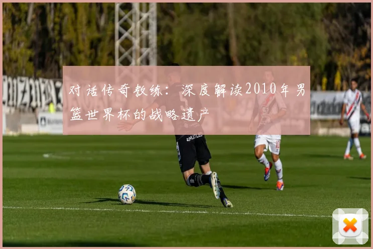 对话传奇教练：深度解读2010年男篮世界杯的战略遗产