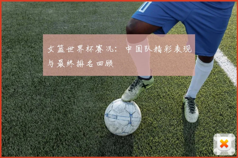 女篮世界杯赛况:中国队精彩表现与最终排名回顾