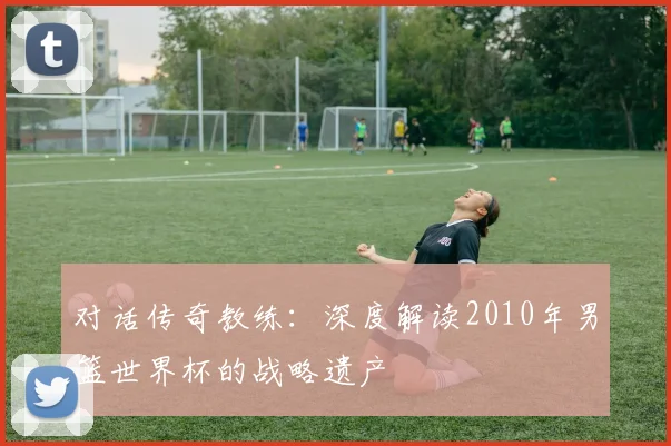 对话传奇教练：深度解读2010年男篮世界杯的战略遗产