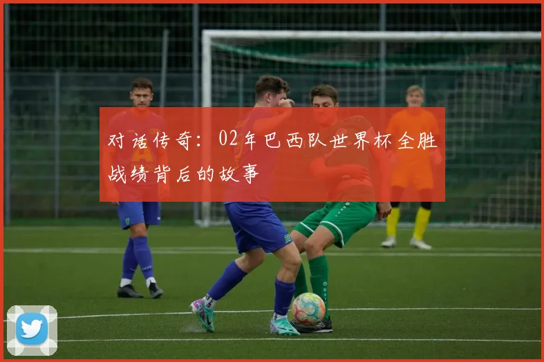 对话传奇：02年巴西队世界杯全胜战绩背后的故事