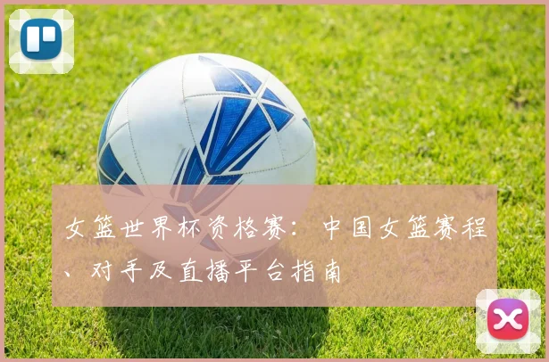 女篮世界杯资格赛：中国女篮赛程、对手及直播平台指南