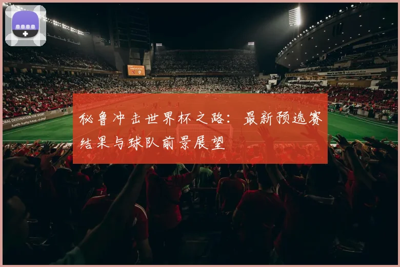 秘鲁冲击世界杯之路：最新预选赛结果与球队前景展望
