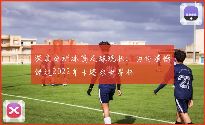 深度分析冰岛足球现状：为何遗憾错过2022年卡塔尔世界杯