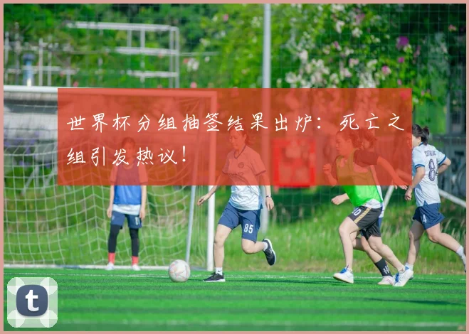 世界杯分组抽签结果出炉：死亡之组引发热议！