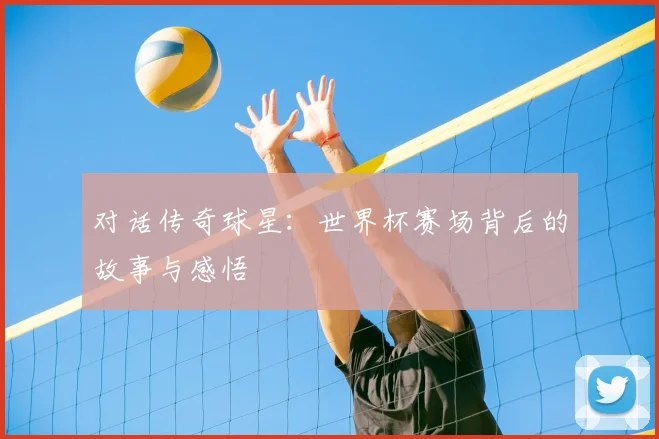 对话传奇球星：世界杯赛场背后的故事与感悟
