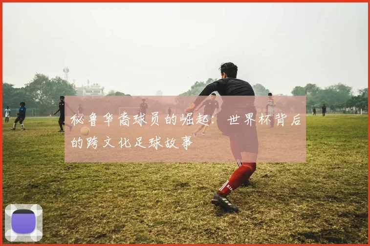 秘鲁华裔球员的崛起：世界杯背后的跨文化足球故事