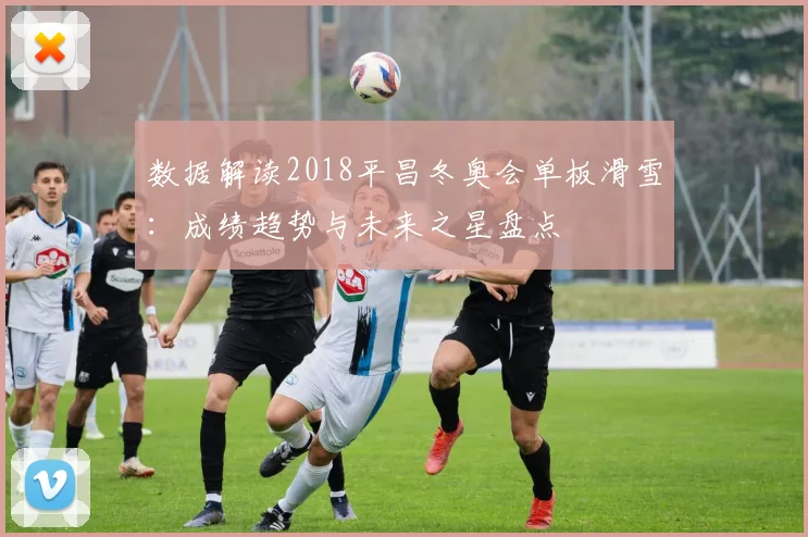 数据解读2018平昌冬奥会单板滑雪：成绩趋势与未来之星盘点