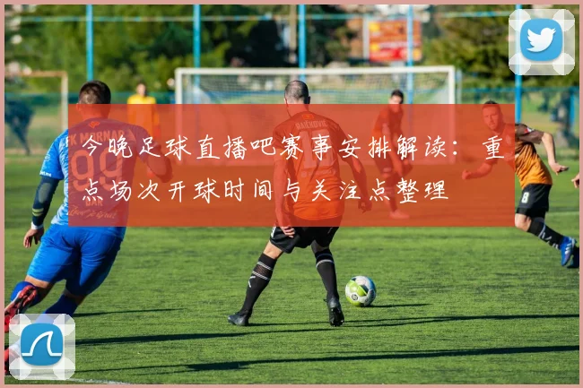 今晚足球直播吧赛事安排解读：重点场次开球时间与关注点整理