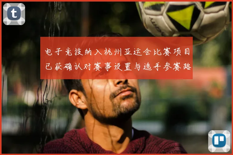 电子竞技纳入杭州亚运会比赛项目已获确认对赛事设置与选手参赛路径产生影响
