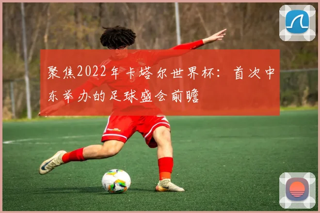 聚焦2022年卡塔尔世界杯：首次中东举办的足球盛会前瞻