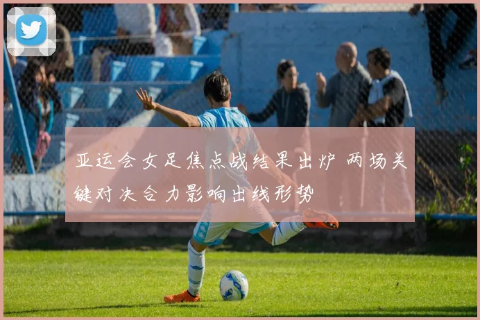 亚运会女足焦点战结果出炉 两场关键对决合力影响出线形势