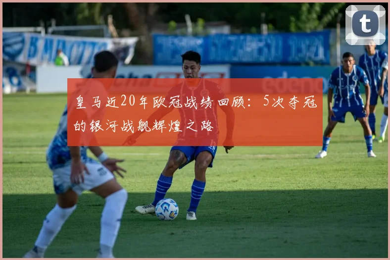 皇马近20年欧冠战绩回顾：5次夺冠的银河战舰辉煌之路