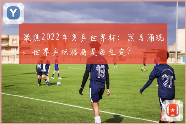聚焦2022年男乒世界杯：黑马涌现，世界乒坛格局是否生变？