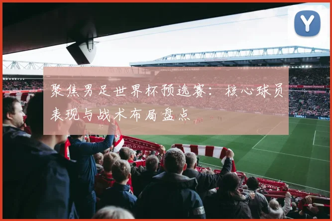 聚焦男足世界杯预选赛：核心球员表现与战术布局盘点