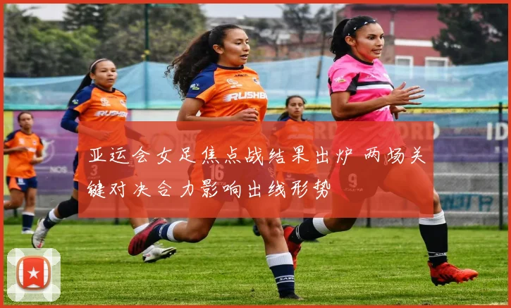 亚运会女足焦点战结果出炉 两场关键对决合力影响出线形势