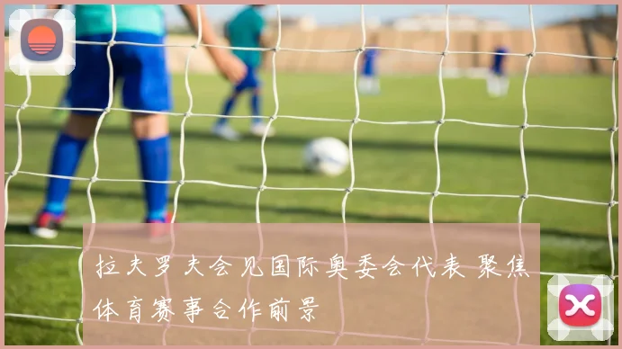 拉夫罗夫会见国际奥委会代表 聚焦体育赛事合作前景