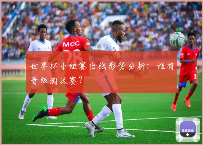世界杯小组赛出线形势分析：谁将晋级淘汰赛？