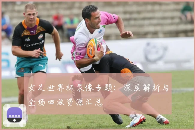 女足世界杯录像专题：深度解析与全场回放资源汇总