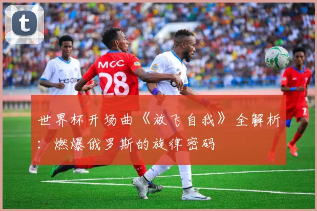 世界杯开场曲《放飞自我》全解析：燃爆俄罗斯的旋律密码